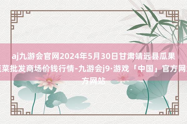 aj九游会官网2024年5月30日甘肃靖远县瓜果蔬菜批发商场价钱行情-九游会j9·游戏「中国」官方网站