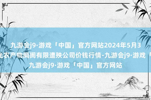 九游会j9·游戏「中国」官方网站2024年5月30日甘肃酒泉春光农产物阛阓有限遭殃公司价钱行情-九游会j9·游戏「中国」官方网站