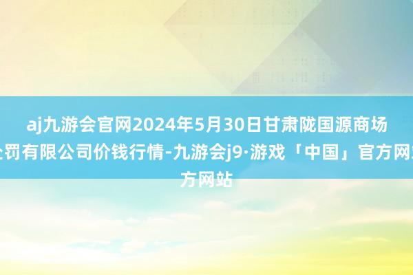 aj九游会官网2024年5月30日甘肃陇国源商场处罚有限公司价钱行情-九游会j9·游戏「中国」官方网站