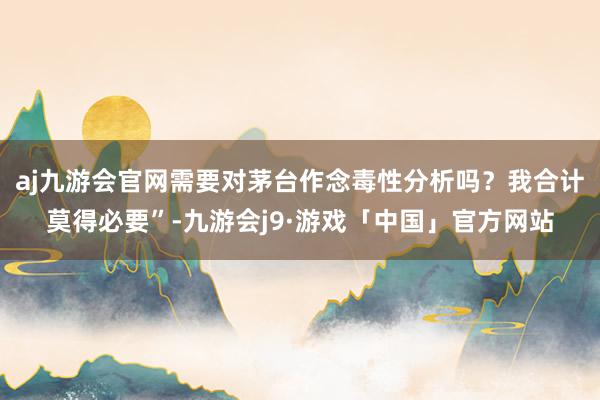 aj九游会官网需要对茅台作念毒性分析吗？我合计莫得必要”-九游会j9·游戏「中国」官方网站