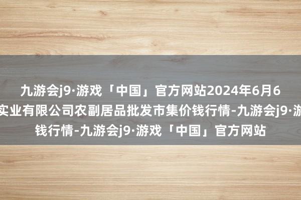 九游会j9·游戏「中国」官方网站2024年6月6日晋城市绿盛农工商实业有限公司农副居品批发市集价钱行情-九游会j9·游戏「中国」官方网站