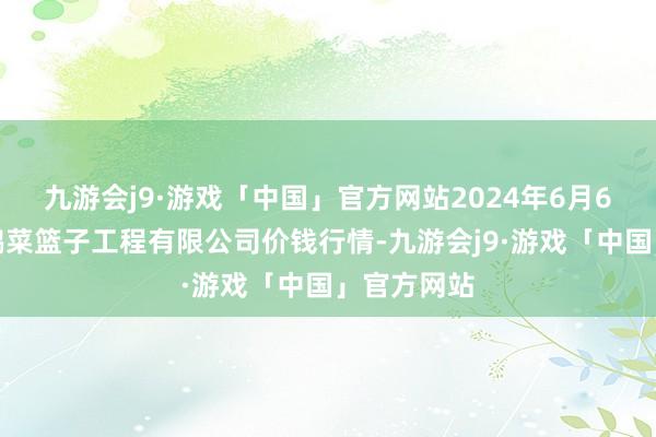 九游会j9·游戏「中国」官方网站2024年6月6日无锡天鹏菜篮子工程有限公司价钱行情-九游会j9·游戏「中国」官方网站