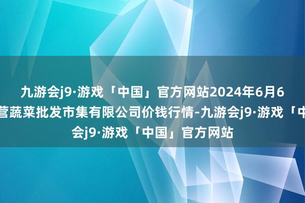 九游会j9·游戏「中国」官方网站2024年6月6日昆明市王旗营蔬菜批发市集有限公司价钱行情-九游会j9·游戏「中国」官方网站