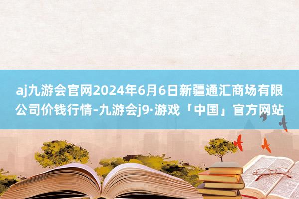 aj九游会官网2024年6月6日新疆通汇商场有限公司价钱行情-九游会j9·游戏「中国」官方网站