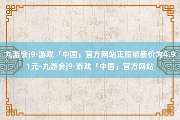 九游会j9·游戏「中国」官方网站正股最新价为4.91元-九游会j9·游戏「中国」官方网站