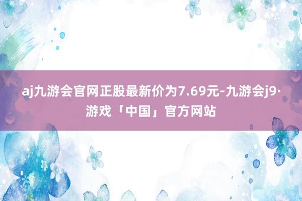 aj九游会官网正股最新价为7.69元-九游会j9·游戏「中国」官方网站