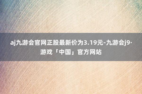 aj九游会官网正股最新价为3.19元-九游会j9·游戏「中国」官方网站