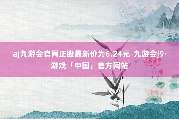 aj九游会官网正股最新价为6.24元-九游会j9·游戏「中国」官方网站