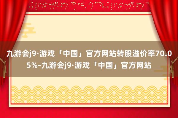 九游会j9·游戏「中国」官方网站转股溢价率70.05%-九游会j9·游戏「中国」官方网站