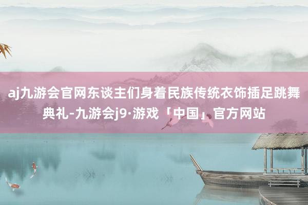 aj九游会官网东谈主们身着民族传统衣饰插足跳舞典礼-九游会j9·游戏「中国」官方网站