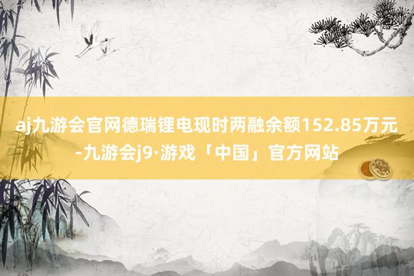 aj九游会官网德瑞锂电现时两融余额152.85万元-九游会j9·游戏「中国」官方网站