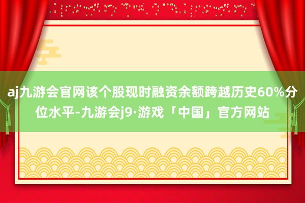 aj九游会官网该个股现时融资余额跨越历史60%分位水平-九游会j9·游戏「中国」官方网站