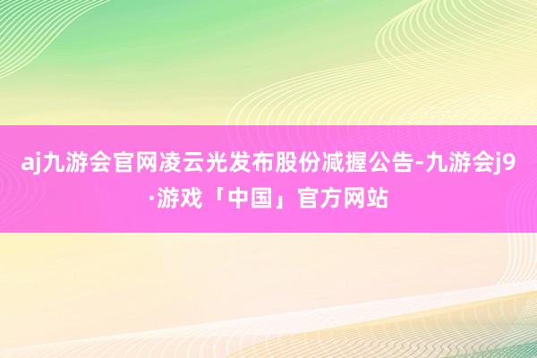 aj九游会官网凌云光发布股份减握公告-九游会j9·游戏「中国」官方网站