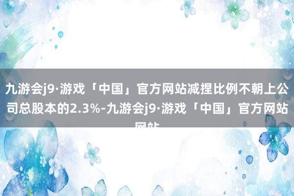 九游会j9·游戏「中国」官方网站减捏比例不朝上公司总股本的2.3%-九游会j9·游戏「中国」官方网站