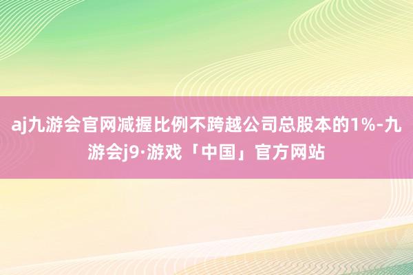 aj九游会官网减握比例不跨越公司总股本的1%-九游会j9·游戏「中国」官方网站