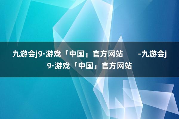 九游会j9·游戏「中国」官方网站       -九游会j9·游戏「中国」官方网站