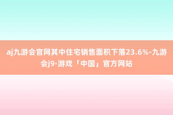 aj九游会官网其中住宅销售面积下落23.6%-九游会j9·游戏「中国」官方网站