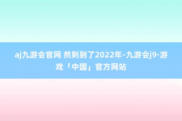 aj九游会官网 　　然则到了2022年-九游会j9·游戏「中国」官方网站