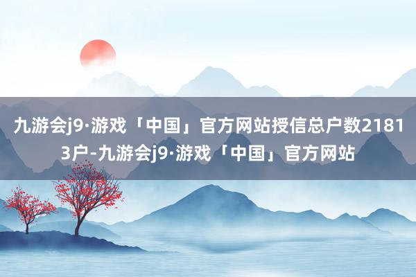 九游会j9·游戏「中国」官方网站授信总户数21813户-九游会j9·游戏「中国」官方网站