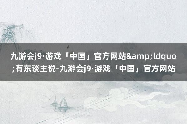 九游会j9·游戏「中国」官方网站&ldquo;有东谈主说-九游会j9·游戏「中国」官方网站