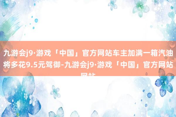 九游会j9·游戏「中国」官方网站车主加满一箱汽油将多花9.5元驾御-九游会j9·游戏「中国」官方网站