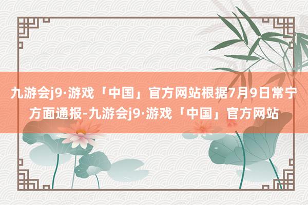 九游会j9·游戏「中国」官方网站根据7月9日常宁方面通报-九游会j9·游戏「中国」官方网站