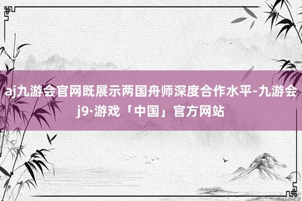 aj九游会官网既展示两国舟师深度合作水平-九游会j9·游戏「中国」官方网站