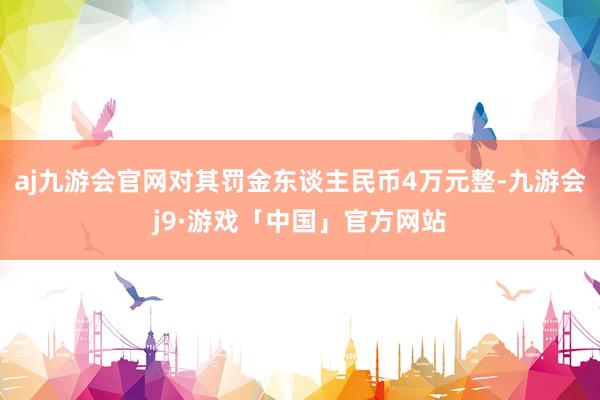 aj九游会官网对其罚金东谈主民币4万元整-九游会j9·游戏「中国」官方网站