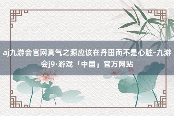 aj九游会官网真气之源应该在丹田而不是心脏-九游会j9·游戏「中国」官方网站