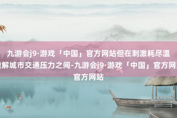 九游会j9·游戏「中国」官方网站但在刺激耗尽温煦解城市交通压力之间-九游会j9·游戏「中国」官方网站