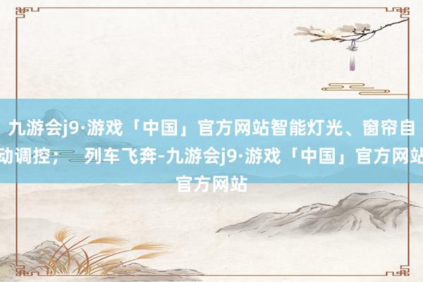 九游会j9·游戏「中国」官方网站智能灯光、窗帘自动调控；   列车飞奔-九游会j9·游戏「中国」官方网站