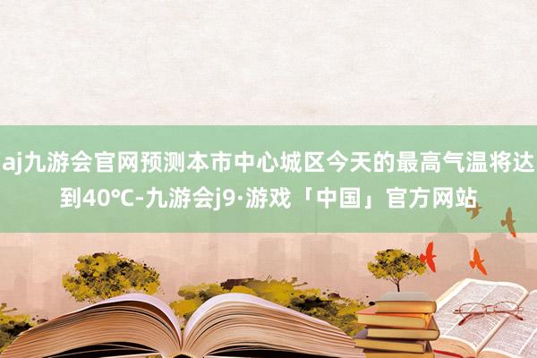 aj九游会官网预测本市中心城区今天的最高气温将达到40℃-九游会j9·游戏「中国」官方网站