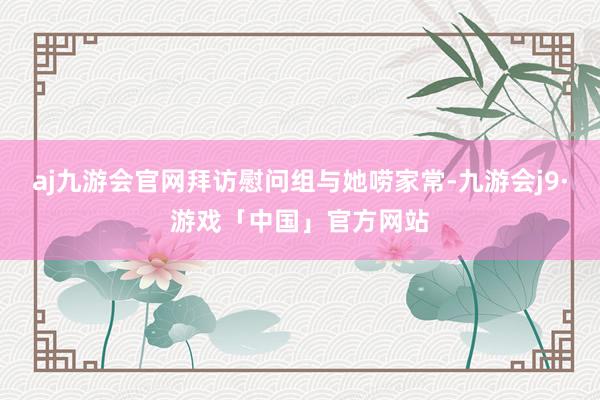 aj九游会官网拜访慰问组与她唠家常-九游会j9·游戏「中国」官方网站