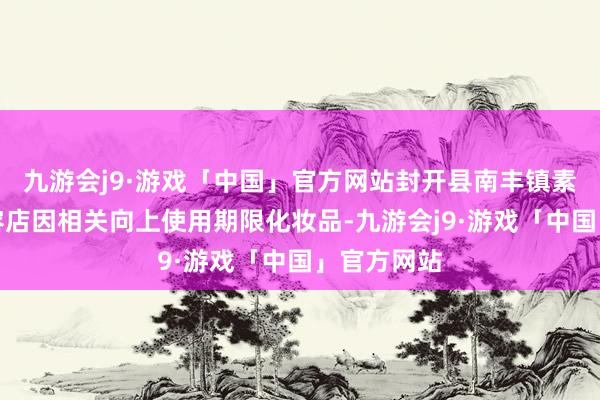 九游会j9·游戏「中国」官方网站封开县南丰镇素颜好意思容店因相关向上使用期限化妆品-九游会j9·游戏「中国」官方网站