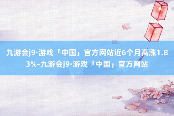 九游会j9·游戏「中国」官方网站近6个月高涨1.83%-九游会j9·游戏「中国」官方网站