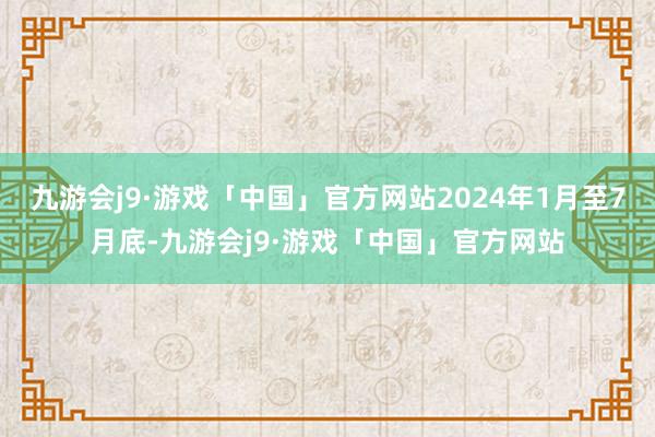 九游会j9·游戏「中国」官方网站2024年1月至7月底-九游会j9·游戏「中国」官方网站