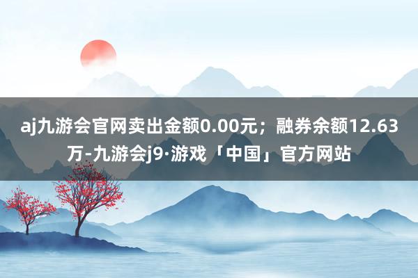 aj九游会官网卖出金额0.00元；融券余额12.63万-九游会j9·游戏「中国」官方网站