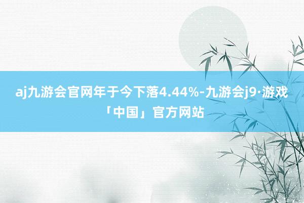 aj九游会官网年于今下落4.44%-九游会j9·游戏「中国」官方网站