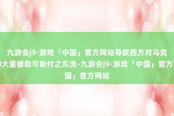 九游会j9·游戏「中国」官方网站导致西方对乌克兰的大量援助可能付之东流-九游会j9·游戏「中国」官方网站