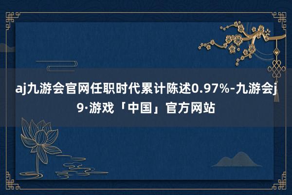 aj九游会官网任职时代累计陈述0.97%-九游会j9·游戏「中国」官方网站