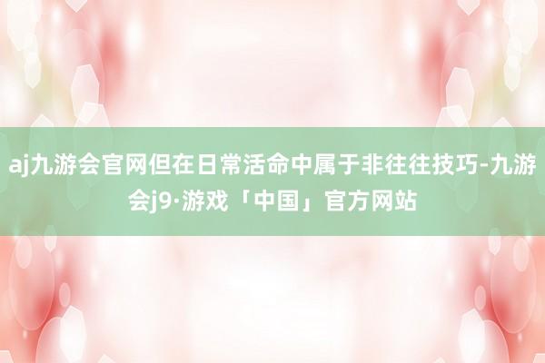 aj九游会官网但在日常活命中属于非往往技巧-九游会j9·游戏「中国」官方网站