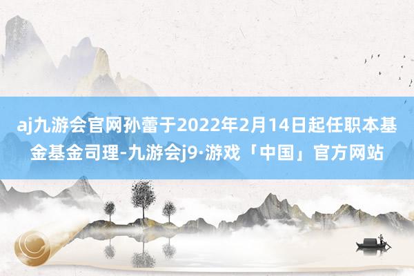 aj九游会官网孙蕾于2022年2月14日起任职本基金基金司理-九游会j9·游戏「中国」官方网站