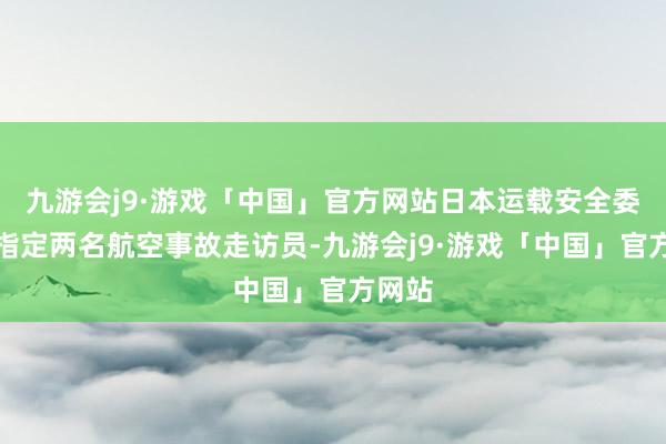 九游会j9·游戏「中国」官方网站日本运载安全委员会指定两名航空事故走访员-九游会j9·游戏「中国」官方网站