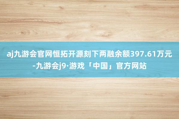 aj九游会官网恒拓开源刻下两融余额397.61万元-九游会j9·游戏「中国」官方网站