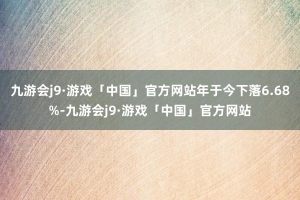 九游会j9·游戏「中国」官方网站年于今下落6.68%-九游会j9·游戏「中国」官方网站