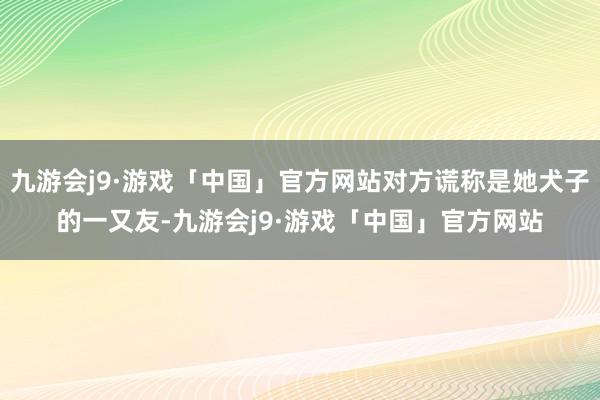 九游会j9·游戏「中国」官方网站对方谎称是她犬子的一又友-九游会j9·游戏「中国」官方网站