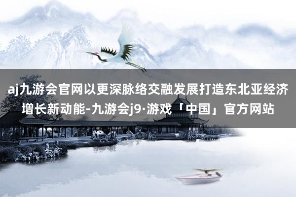 aj九游会官网以更深脉络交融发展打造东北亚经济增长新动能-九游会j9·游戏「中国」官方网站