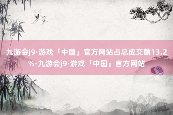 九游会j9·游戏「中国」官方网站占总成交额13.2%-九游会j9·游戏「中国」官方网站