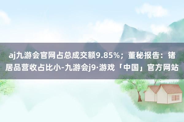 aj九游会官网占总成交额9.85%；董秘报告：锗居品营收占比小-九游会j9·游戏「中国」官方网站