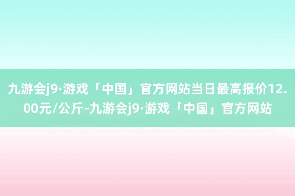 九游会j9·游戏「中国」官方网站当日最高报价12.00元/公斤-九游会j9·游戏「中国」官方网站